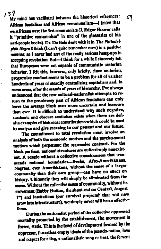 39 ! ‘My mind haa vacillated between the bistarical references: <  African feadalism and African communalism—I know that we Africans were the irst communists (J. Edgar Hoover calls h“prhhlvemwmlm"hmnﬂlulluldudhil antl-people books). Dr. Du Bols dealt with it In The Philadel- phia Negro I think (I can’t quite remember now) in a positive. manner, 5o | never had any of the really serious hang-ups in ‘accepting revolution. But—T think for a while I sincerely felt that Europeans were not capable of communistic unitarian ehavior. 1 fet this, however, only briefly, since unitarian, progresaive conduct scems o be a problem for alf of us after ‘hundreds of years of steadily centralizing capitallsm and, in some areas, after thousands of years of hierarchy. I’ve always understood that the new cultural-nationalist attempts to re- turn o the pre-slavery past of Aflrican feudalism can only feave the average black man more uncertain and insecure then ever. It is difficult to understand why such negative, academic and obscure exoticlam cxista when there are def- nlteexamples of historical contributions which could be used 10 analyze and give meaning to our present and our future.  “The commitment to total revolution must lnvolve s ‘analysls of both the economic motives and the psycho-social ‘motives which perpetuate the oppressive contract. For the hummmnmnmm ent. A people without a collective consclousness that tran- scends mational boundaries—freaks, Afro-Amerikkkans, Negroes, even Amerikkkans, without the sensc of  larger community than thelr own group—oan have no cffect on history. Ultimately they will simply be eliminated from the mwuhnlhuihﬂnmdmnully.wuhulm ‘movement (Bobby Hutlon, the shoot-out on Central, August 7%) and institutions (our survival projectst that will now grow into infrastructure), we simply never will be an effective force.  ‘During the nationalist period of the collective oppressed mentality promoted by the establishment, the movement is frozen, static. This s the level of development favored by the appressor, the astless empty ideals of the pscudo-nation, love and respect for a flag, a natlonalistic song o beat, the fervent 